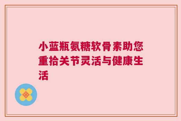 小蓝瓶氨糖软骨素助您重拾关节灵活与健康生活