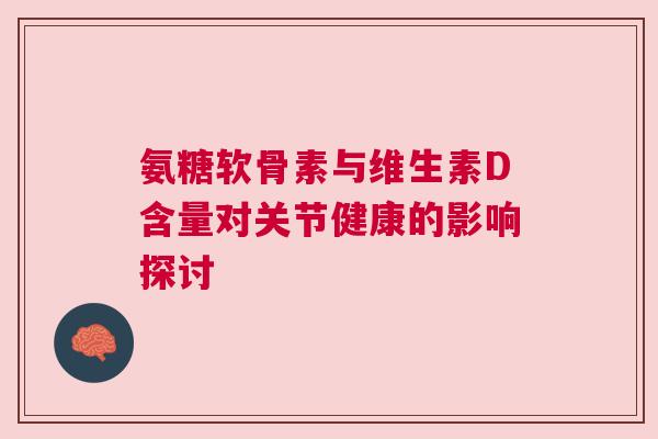 氨糖软骨素与维生素D含量对关节健康的影响探讨 氨糖软骨素与维生素D含量对关节健康的影响探讨
