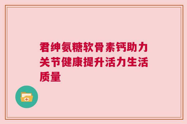 君绅氨糖软骨素钙助力关节健康提升活力生活质量 君绅氨糖软骨素钙助力关节健康提升活力生活质量