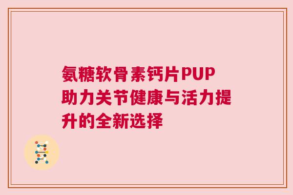 氨糖软骨素钙片PUP助力关节健康与活力提升的全新选择