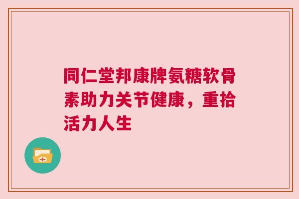 同仁堂邦康牌氨糖软骨素助力关节健康,重拾活力人生