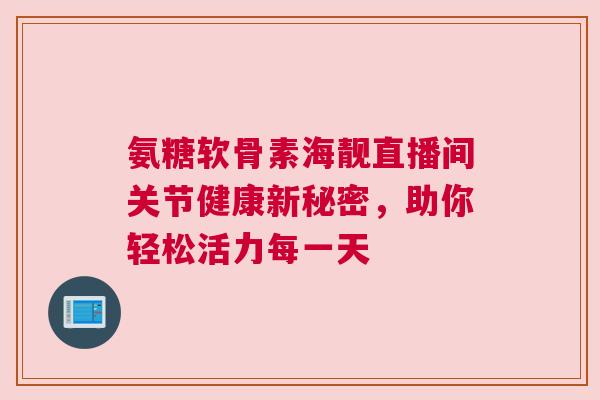 氨糖软骨素海靓直播间关节健康新秘密,助你轻松活力每一天 氨糖软骨素海靓直播间关节健康新秘密,助你轻松活力每一天