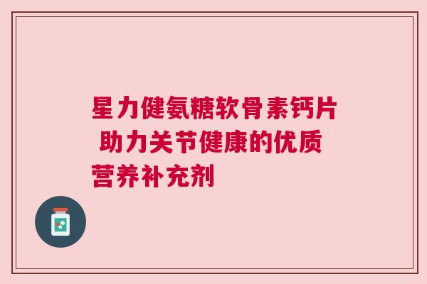 星力健氨糖软骨素钙片 助力关节健康的优质营养补充剂 星力健氨糖软骨素钙片 助力关节健康的优质营养补充剂