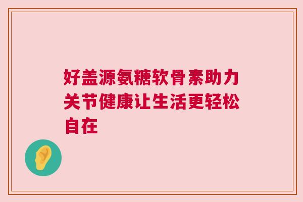 好盖源氨糖软骨素助力关节健康让生活更轻松自在 好盖源氨糖软骨素助力关节健康让生活更轻松自在