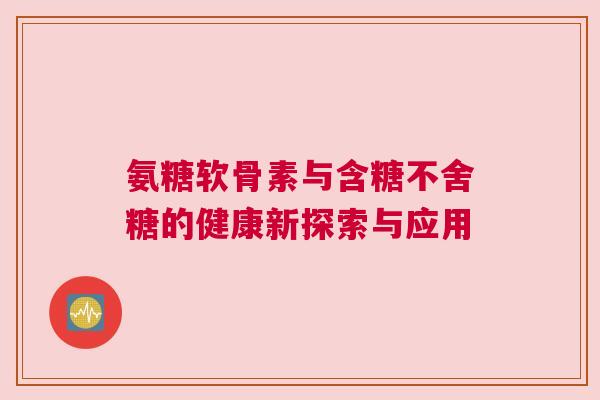 氨糖软骨素与含糖不舍糖的健康新探索与应用