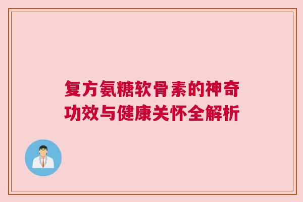 复方氨糖软骨素的神奇功效与健康关怀全解析