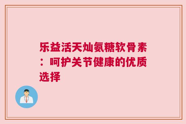 乐益活天灿氨糖软骨素:呵护关节健康的优质选择 乐益活天灿氨糖软骨素:呵护关节健康的优质选择