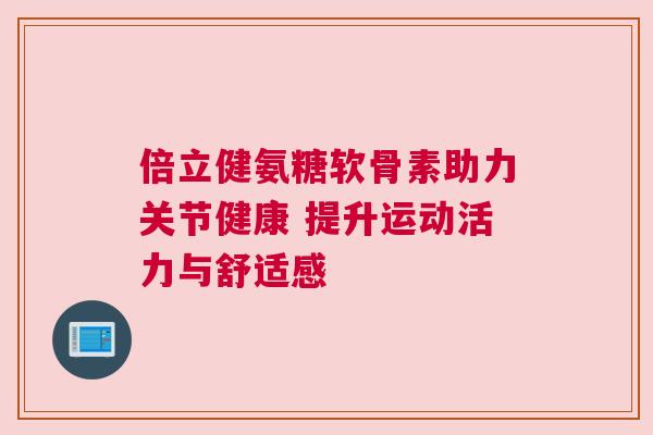 倍立健氨糖软骨素助力关节健康 提升运动活力与舒适感 倍立健氨糖软骨素助力关节健康 提升运动活力与舒适感