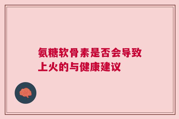 氨糖软骨素是否会导致上火的与健康建议