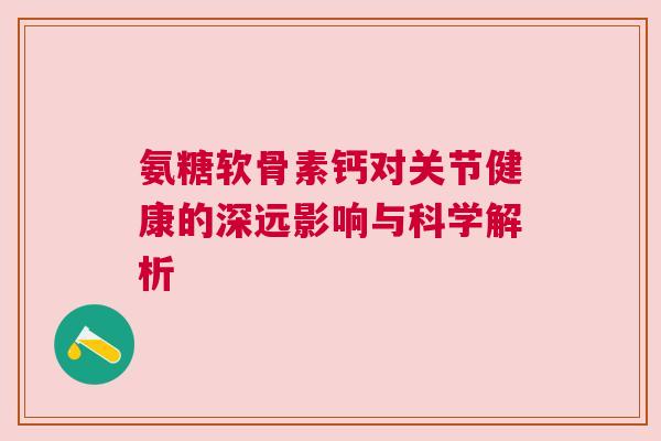 氨糖软骨素钙对关节健康的深远影响与科学解析 氨糖软骨素钙对关节健康的深远影响与科学解析
