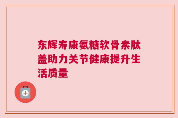 东辉寿康氨糖软骨素肽盖助力关节健康提升生活质量