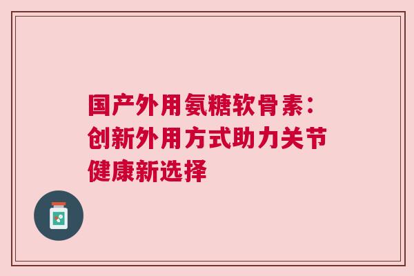 国产外用氨糖软骨素：创新外用方式助力关节健康新选择