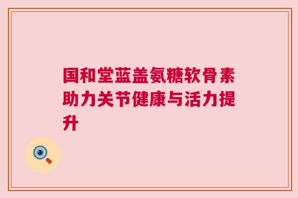 国和堂蓝盖氨糖软骨素助力关节健康与活力提升 国和堂蓝盖氨糖软骨素助力关节健康与活力提升