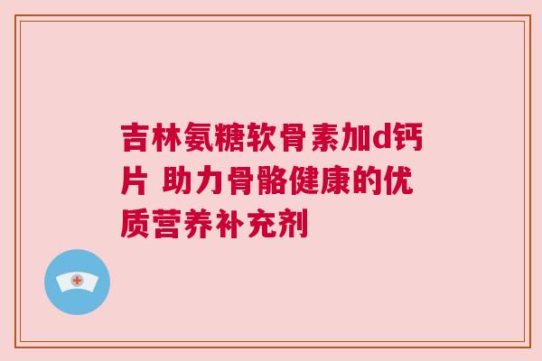 吉林氨糖软骨素加d钙片 助力骨骼健康的优质营养补充剂 吉林氨糖软骨素加d钙片 助力骨骼健康的优质营养补充剂