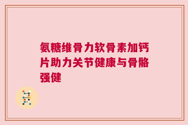 氨糖维骨力软骨素加钙片助力关节健康与骨骼强健