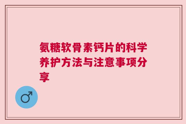 氨糖软骨素钙片的科学养护方法与注意事项分享