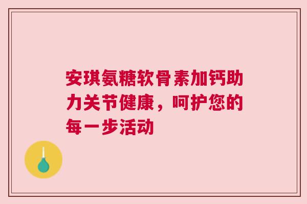 安琪氨糖软骨素加钙助力关节健康，呵护您的每一步活动