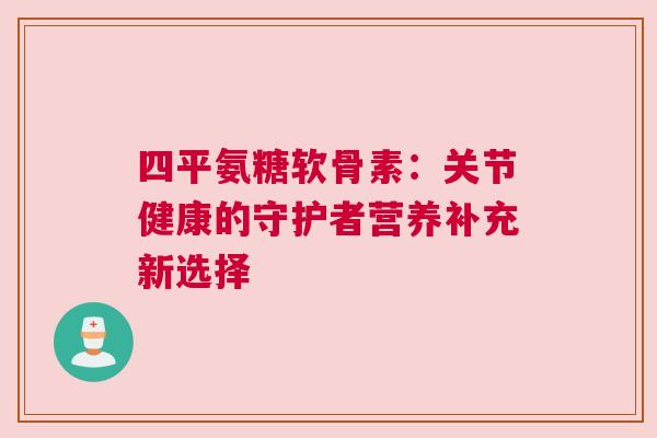 四平氨糖软骨素:关节健康的守护者营养补充新选择