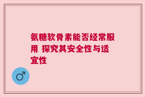 氨糖软骨素能否经常服用 探究其安全性与适宜性