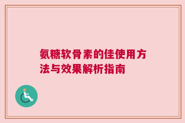 氨糖软骨素的佳使用方法与效果解析指南