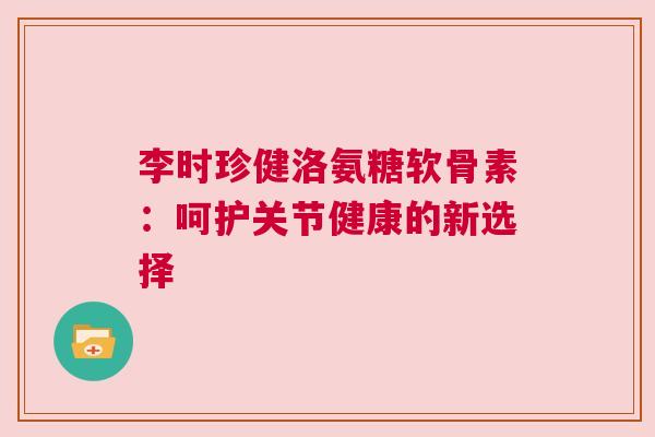 李时珍健洛氨糖软骨素:呵护关节健康的新选择