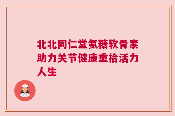 北北同仁堂氨糖软骨素助力关节健康重拾活力人生
