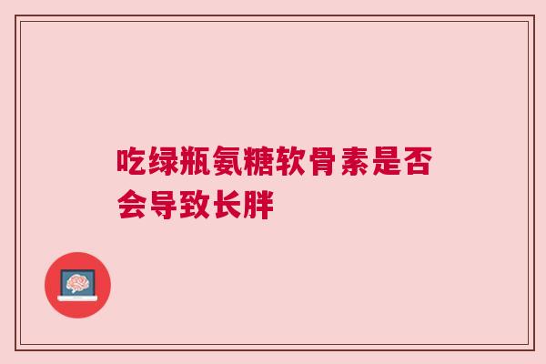 吃绿瓶氨糖软骨素是否会导致长胖