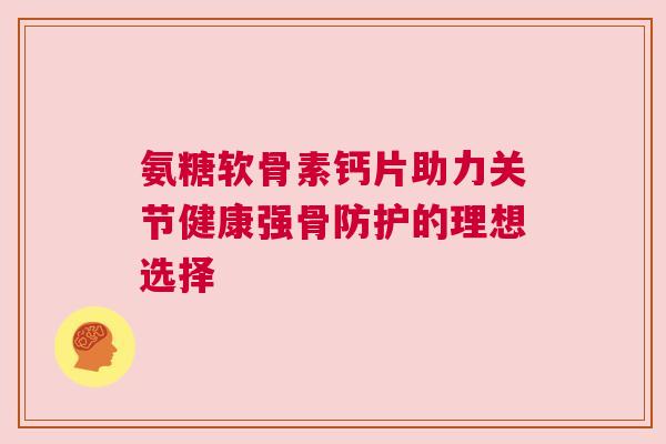 氨糖软骨素钙片助力关节健康强骨防护的理想选择