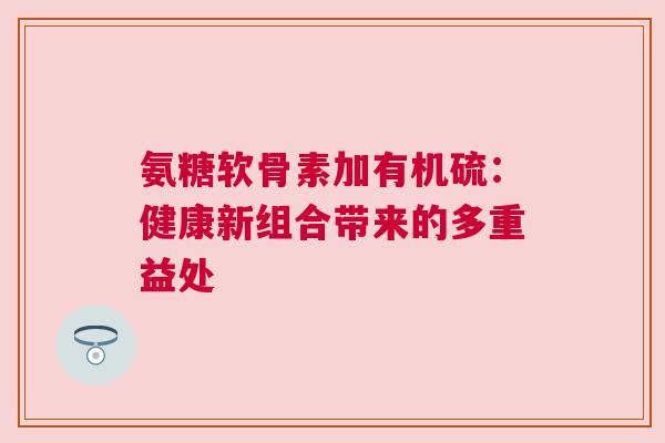 氨糖软骨素加有机硫：健康新组合带来的多重益处