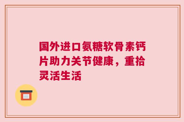 国外进口氨糖软骨素钙片助力关节健康，重拾灵活生活