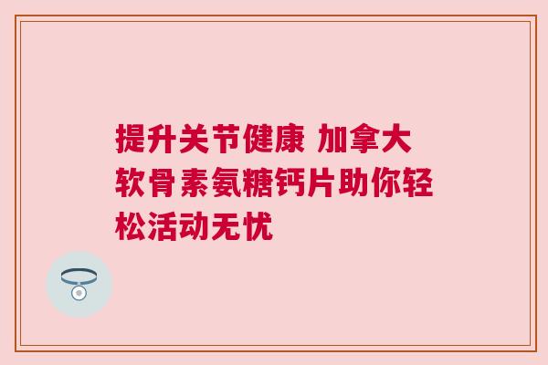 提升关节健康 加拿大软骨素氨糖钙片助你轻松活动无忧