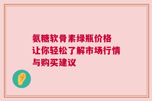 氨糖软骨素绿瓶价格 让你轻松了解市场行情与购买建议 氨糖软骨素绿瓶价格 让你轻松了解市场行情与购买建议