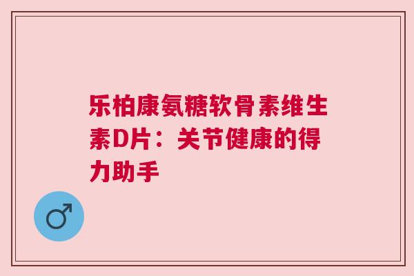 乐柏康氨糖软骨素维生素D片:关节健康的得力助手