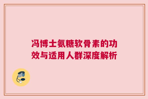 冯博士氨糖软骨素的功效与适用人群深度解析 冯博士氨糖软骨素的功效与适用人群深度解析