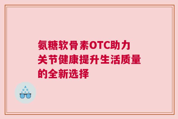 氨糖软骨素OTC助力关节健康提升生活质量的全新选择 氨糖软骨素OTC助力关节健康提升生活质量的全新选择