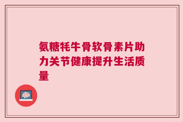 氨糖牦牛骨软骨素片助力关节健康提升生活质量 氨糖牦牛骨软骨素片助力关节健康提升生活质量
