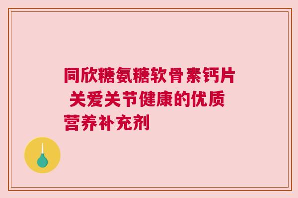 同欣糖氨糖软骨素钙片 关爱关节健康的优质营养补充剂 同欣糖氨糖软骨素钙片 关爱关节健康的优质营养补充剂