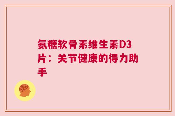 氨糖软骨素维生素D3片:关节健康的得力助手 氨糖软骨素维生素D3片:关节健康的得力助手
