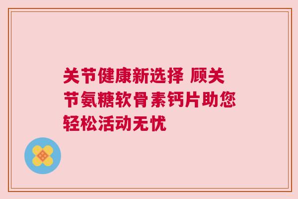 关节健康新选择 顾关节氨糖软骨素钙片助您轻松活动无忧