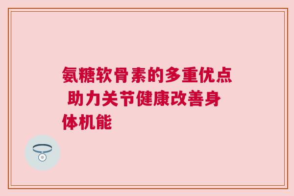 氨糖软骨素的多重优点 助力关节健康改善身体机能 氨糖软骨素的多重优点 助力关节健康改善身体机能