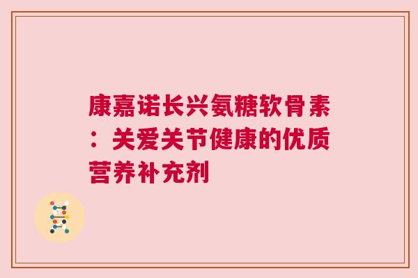康嘉诺长兴氨糖软骨素:关爱关节健康的优质营养补充剂 康嘉诺长兴氨糖软骨素:关爱关节健康的优质营养补充剂