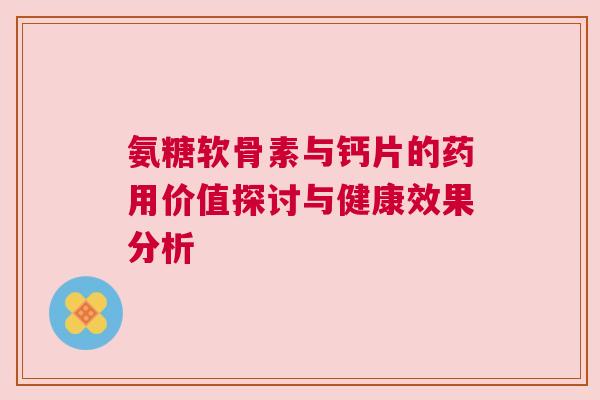 氨糖软骨素与钙片的药用价值探讨与健康效果分析 氨糖软骨素与钙片的药用价值探讨与健康效果分析