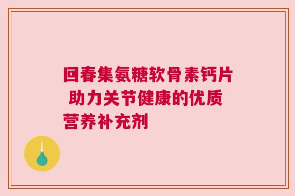回春集氨糖软骨素钙片 助力关节健康的优质营养补充剂 回春集氨糖软骨素钙片 助力关节健康的优质营养补充剂