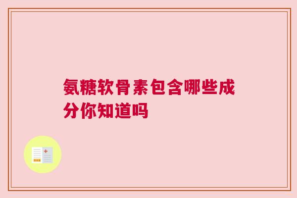氨糖软骨素包含哪些成分你知道吗 氨糖软骨素包含哪些成分你知道吗