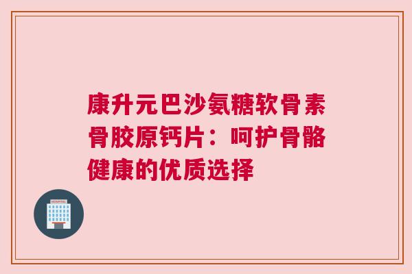 康升元巴沙氨糖软骨素骨胶原钙片:呵护骨骼健康的优质选择