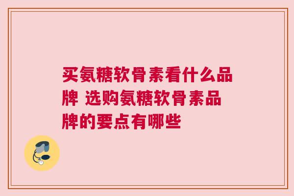 买氨糖软骨素看什么品牌 选购氨糖软骨素品牌的要点有哪些 买氨糖软骨素看什么品牌 选购氨糖软骨素品牌的要点有哪些