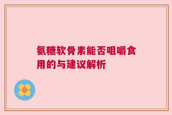 氨糖软骨素能否咀嚼食用的与建议解析 氨糖软骨素能否咀嚼食用的与建议解析