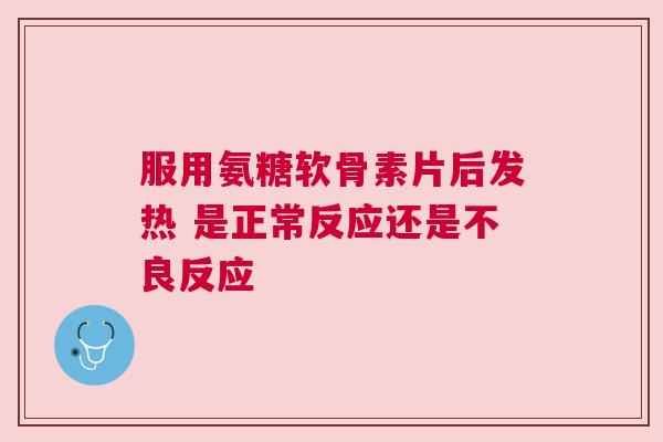 服用氨糖软骨素片后发热 是正常反应还是不良反应 服用氨糖软骨素片后发热 是正常反应还是不良反应