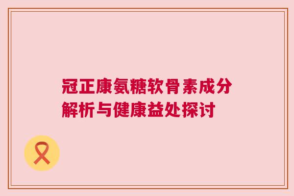 冠正康氨糖软骨素成分解析与健康益处探讨 冠正康氨糖软骨素成分解析与健康益处探讨