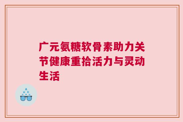 广元氨糖软骨素助力关节健康重拾活力与灵动生活 广元氨糖软骨素助力关节健康重拾活力与灵动生活